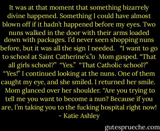 It was at that moment that something bizarrely divine happened. Something I could have almost blown off if it hadn’t happened before my eyes. Two nuns walked in the door with their arms loaded down with packages. I’d never seen shopping nuns before, but it was all the sign I needed. <br /><br />“I want to go to school at Saint Catherine’s.”	<br /><br />Mom gasped. “That all girls school?”<br /><br />“Yes.”<br /><br />“That Catholic school?”<br /><br />“Yes!” I continued looking at the nuns. One of them caught my eye, and she smiled. I returned her smile. <br /><br />Mom glanced over her shoulder. “Are you trying to tell me you want to become a nun? Because if you are, I’m taking you to the fucking hospital right now! - Katie Ashley