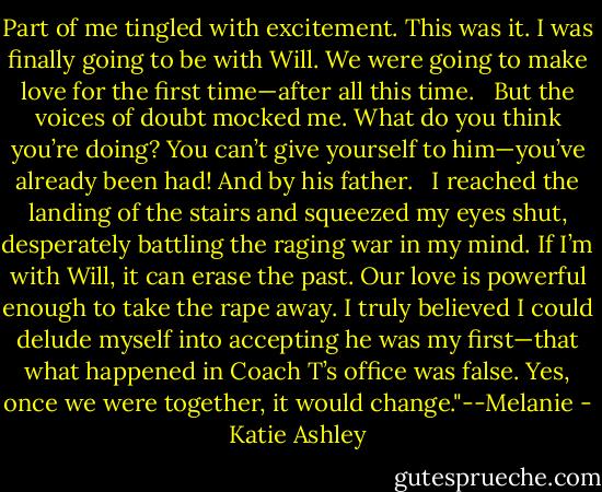 Part of me tingled with excitement. This was it. I was finally going to be with Will. We were going to make love for the first time—after all this time. <br /><br />But the voices of doubt mocked me. What do you think you’re doing? You can’t give yourself to him—you’ve already been had! And by his father. <br /><br />I reached the landing of the stairs and squeezed my eyes shut, desperately battling the raging war in my mind. If I’m with Will, it can erase the past. Our love is powerful enough to take the rape away. I truly believed I could delude myself into accepting he was my first—that what happened in Coach T’s office was false. Yes, once we were together, it would change."--Melanie - Katie Ashley
