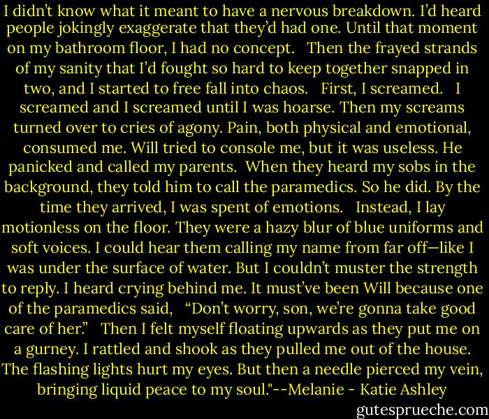 I didn’t know what it meant to have a nervous breakdown. I’d heard people jokingly exaggerate that they’d had one. Until that moment on my bathroom floor, I had no concept. <br /><br />Then the frayed strands of my sanity that I’d fought so hard to keep together snapped in two, and I started to free fall into chaos. <br /><br />First, I screamed. <br /><br />I screamed and I screamed until I was hoarse. Then my screams turned over to cries of agony. Pain, both physical and emotional, consumed me. Will tried to console me, but it was useless. He panicked and called my parents.<br /><br />When they heard my sobs in the background, they told him to call the paramedics. So he did. By the time they arrived, I was spent of emotions. <br /><br />Instead, I lay motionless on the floor. They were a hazy blur of blue uniforms and soft voices. I could hear them calling my name from far off—like I was under the surface of water. But I couldn’t muster the strength to reply. I heard crying behind me. It must’ve been Will because one of the paramedics said, <br /><br />“Don’t worry, son, we’re gonna take good care of her.” <br /><br />Then I felt myself floating upwards as they put me on a gurney. I rattled and shook as they pulled me out of the house. The flashing lights hurt my eyes. But then a needle pierced my vein, bringing liquid peace to my soul."--Melanie - Katie Ashley