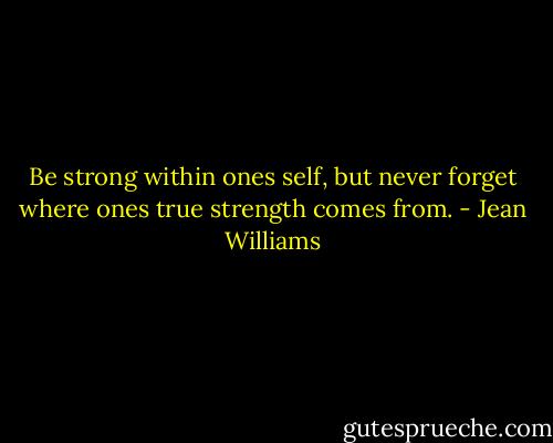 Be strong within ones self, but never forget where ones true strength comes from. - Jean Williams