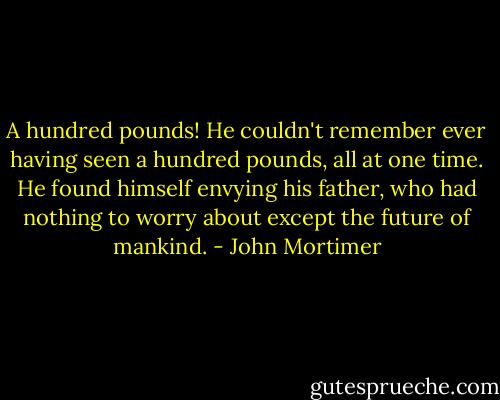 A hundred pounds! He couldn't remember ever having seen a hundred pounds, all at one time. He found himself envying his father, who had nothing to worry about except the future of mankind. - John Mortimer