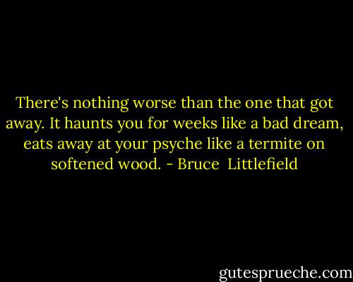 There's nothing worse than the one that got away. It haunts you for weeks like a bad dream, eats away at your psyche like a termite on softened wood. - Bruce  Littlefield