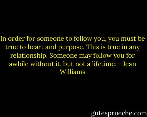 In order for someone to follow you, you must be true to heart and purpose. This is true in any relationship. Someone may follow you for awhile without it, but not a lifetime. - Jean Williams