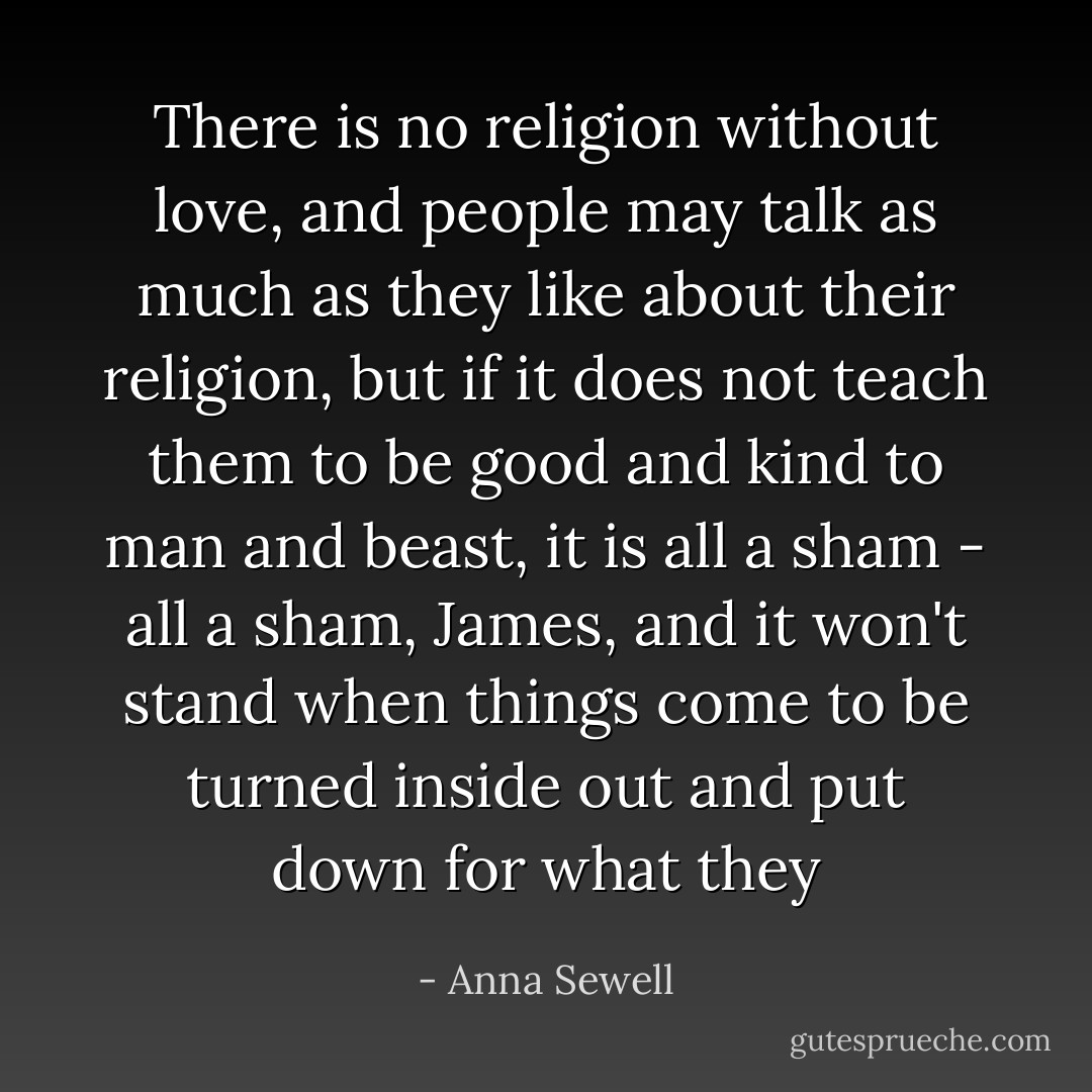 There is no religion without love, and people may talk as much as they like about their religion, but if it does not teach them to be good and kind to man and beast, it is all a sham - all a sham, James, and it won't stand when things come to be turned inside out and put down for what they - Anna Sewell