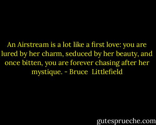 An Airstream is a lot like a first love: you are lured by her charm, seduced by her beauty, and once bitten, you are forever chasing after her mystique. - Bruce  Littlefield