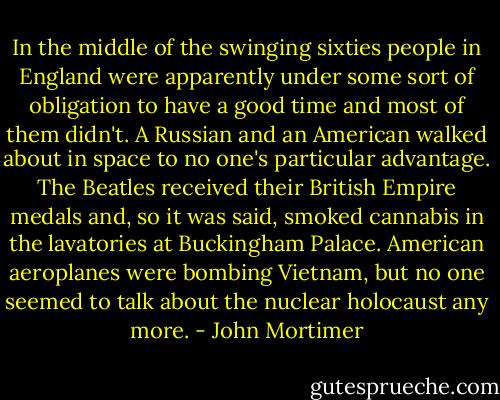 In the middle of the swinging sixties people in England were apparently under some sort of obligation to have a good time and most of them didn't. A Russian and an American walked about in space to no one's particular advantage. The Beatles received their British Empire medals and, so it was said, smoked cannabis in the lavatories at Buckingham Palace. American aeroplanes were bombing Vietnam, but no one seemed to talk about the nuclear holocaust any more. - John Mortimer