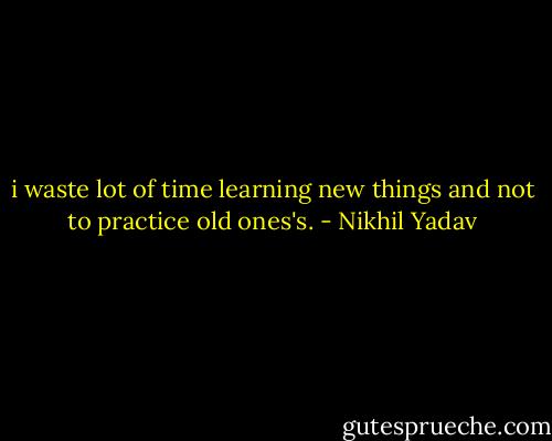 i waste lot of time learning new things and not to practice old ones's. - Nikhil Yadav
