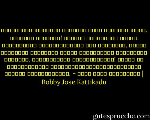 ഭൂമിയിലേക്കുവച്ച്‌ ഏറ്റവും നല്ല കുശലമെന്താണ്‌, വല്ലതും കഴിച്ചോ! ഇരുപതു രൂപയുണ്ട്‌ കൈയിൽ. തെരുവിന്റെ അങ്ങേയറ്റത്ത്‌ ഒരു കടയുണ്ട്‌. അവിടെ ഇപ്പോഴും കഞ്ഞിയും പയറും പന്ത്രണ്ടു രൂപയ്ക്ക്‌ കിട്ടും. നിങ്ങളെന്താ കഴിക്കാത്തത്‌! വേണ്ട നീ കഴിക്കുന്നത്‌ നോക്കിയിരിക്കുമ്പോൾത്തന്നെ കണ്ണും വയറുംനിറഞ്ഞു. - ബോബി ജോസ് കട്ടികാട് | Bobby Jose Kattikadu