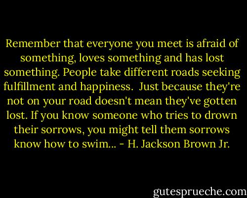 Remember that everyone you meet is afraid of something, loves something and has lost something. People take different roads seeking fulfillment and happiness. <br />Just because they're not on your road doesn't mean they've gotten lost. If you know someone who tries to drown their sorrows, you might tell them sorrows know how to swim... - H. Jackson Brown Jr.