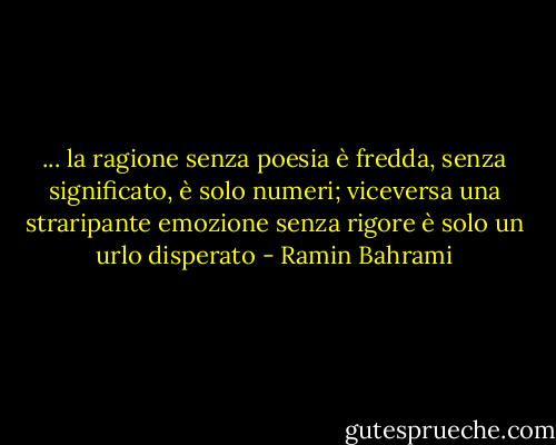 ... la ragione senza poesia è fredda, senza significato, è solo numeri; viceversa una straripante emozione senza rigore è solo un urlo disperato - Ramin Bahrami