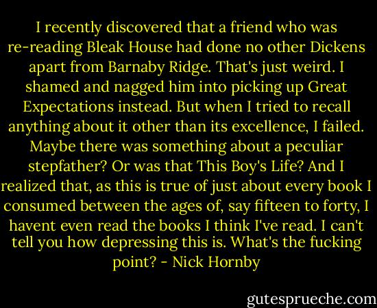 I recently discovered that a friend who was re-reading Bleak House had done no other Dickens apart from Barnaby Ridge. That's just weird. I shamed and nagged him into picking up Great Expectations instead. But when I tried to recall anything about it other than its excellence, I failed. Maybe there was something about a peculiar stepfather? Or was that This Boy's Life? And I realized that, as this is true of just about every book I consumed between the ages of, say fifteen to forty, I havent even read the books I think I've read. I can't tell you how depressing this is. What's the fucking point? - Nick Hornby