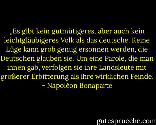 „Es gibt kein gutmütigeres, aber auch kein leichtgläubigeres Volk als das deutsche. Keine Lüge kann grob genug ersonnen werden, die Deutschen glauben sie. Um eine Parole, die man ihnen gab, verfolgen sie ihre Landsleute mit größerer Erbitterung als ihre wirklichen Feinde. - Napoléon Bonaparte