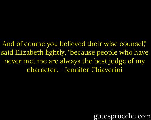 And of course you believed their wise counsel," said Elizabeth lightly, "because people who have never met me are always the best judge of my character. - Jennifer Chiaverini