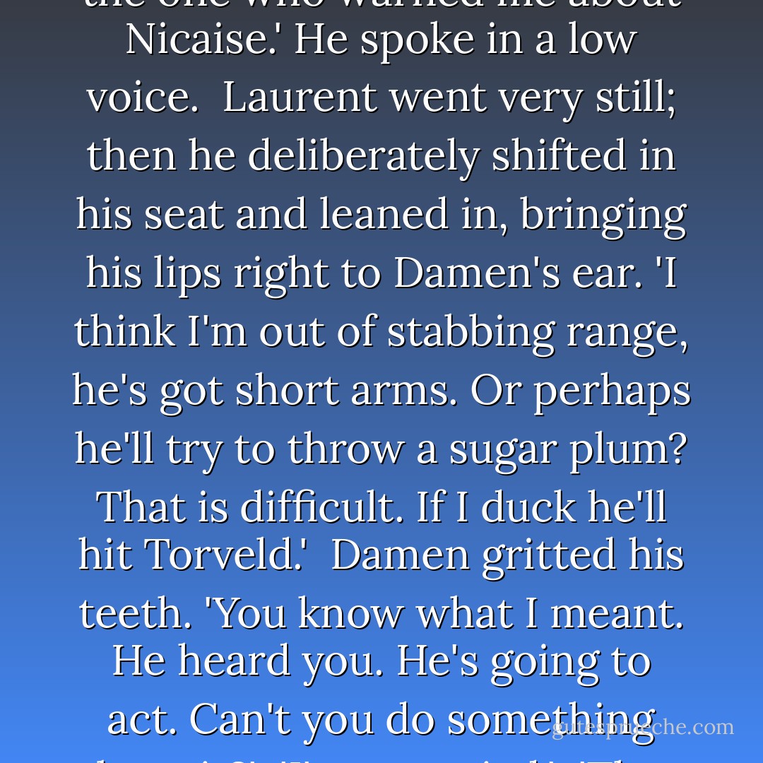Damen bridged the nine chilly inches at the first opportunity. 'What are you doing? You were the one who warned me about Nicaise.' He spoke in a low voice.<br /><br />Laurent went very still; then he deliberately shifted in his seat and leaned in, bringing his lips right to Damen's ear. 'I think I'm out of stabbing range, he's got short arms. Or perhaps he'll try to throw a sugar plum? That is difficult. If I duck he'll hit Torveld.'<br /><br />Damen gritted his teeth. 'You know what I meant. He heard you. He's going to act. Can't you do something about it?'<br /><br />'I'm occupied.'<br /><br />'Then let me do something.'<br /><br />'Bleed on him?' said Laurent. - C.S. Pacat