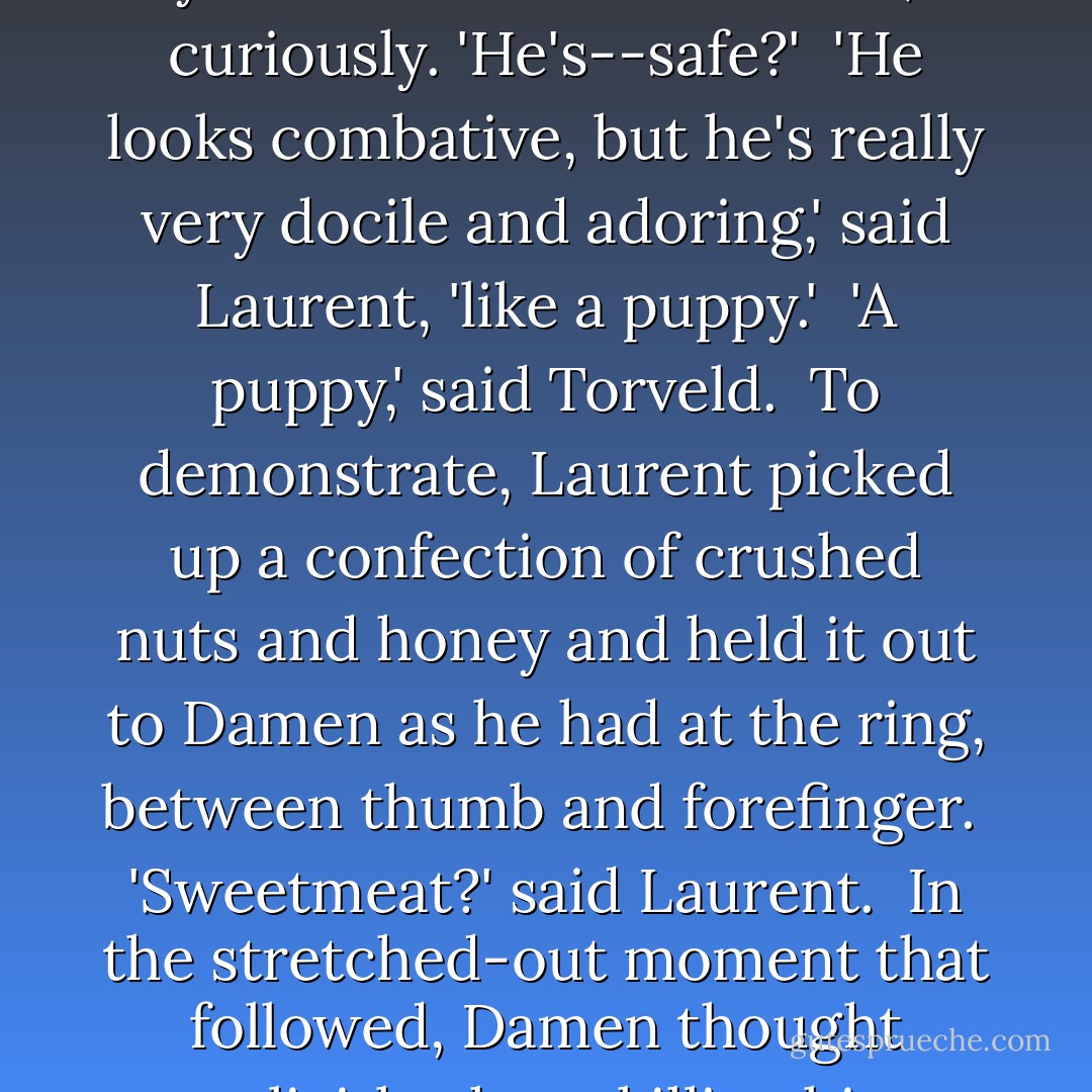 He's the captive Kastor sent you to train?' said Torveld, curiously. 'He's--safe?'<br /><br />'He looks combative, but he's really very docile and adoring,' said Laurent, 'like a puppy.'<br /><br />'A puppy,' said Torveld.<br /><br />To demonstrate, Laurent picked up a confection of crushed nuts and honey and held it out to Damen as he had at the ring, between thumb and forefinger.<br /><br />'Sweetmeat?' said Laurent.<br /><br />In the stretched-out moment that followed, Damen thought explicitly about killing him. - C.S. Pacat