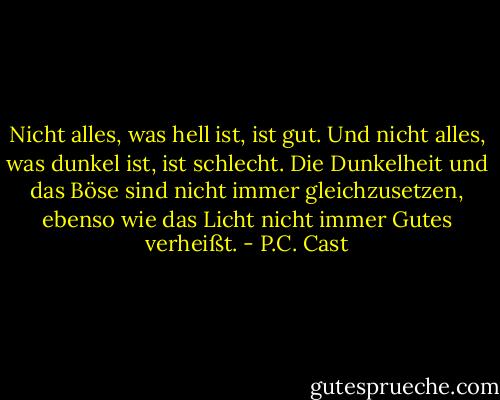 Nicht alles, was hell ist, ist gut. Und nicht alles, was dunkel ist, ist schlecht. Die Dunkelheit und das Böse sind nicht immer gleichzusetzen, ebenso wie das Licht nicht immer Gutes verheißt. - P.C. Cast