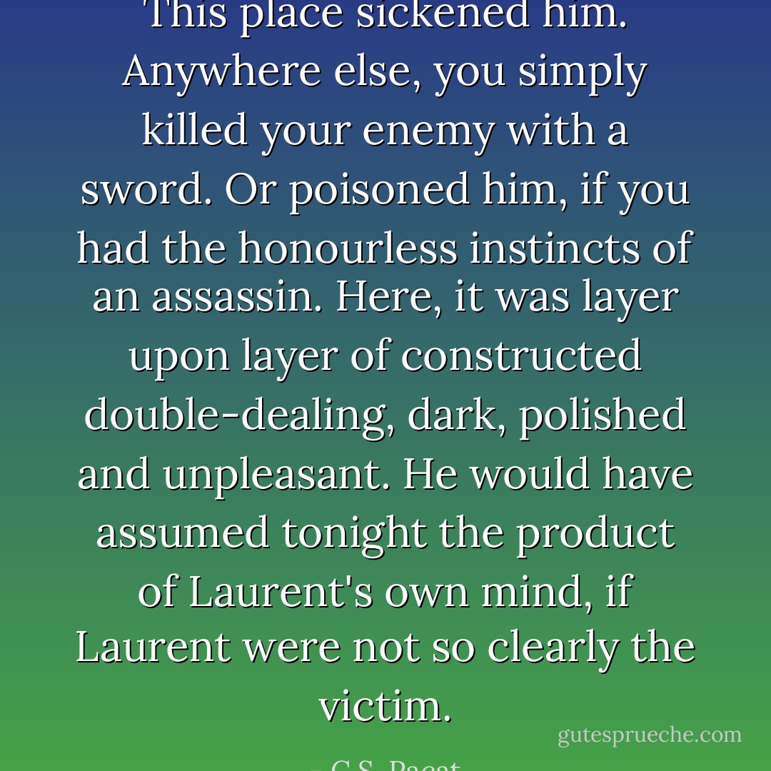 This place sickened him. Anywhere else, you simply killed your enemy with a sword. Or poisoned him, if you had the honourless instincts of an assassin. Here, it was layer upon layer of constructed double-dealing, dark, polished and unpleasant. He would have assumed tonight the product of Laurent's own mind, if Laurent were not so clearly the victim. - C.S. Pacat