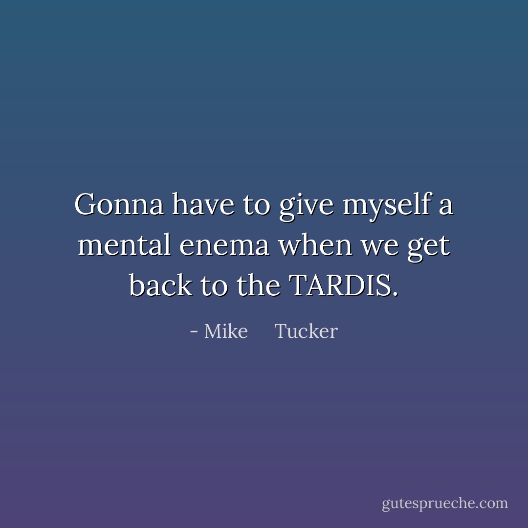 Gonna have to give myself a mental enema when we get back to the TARDIS. - Mike     Tucker