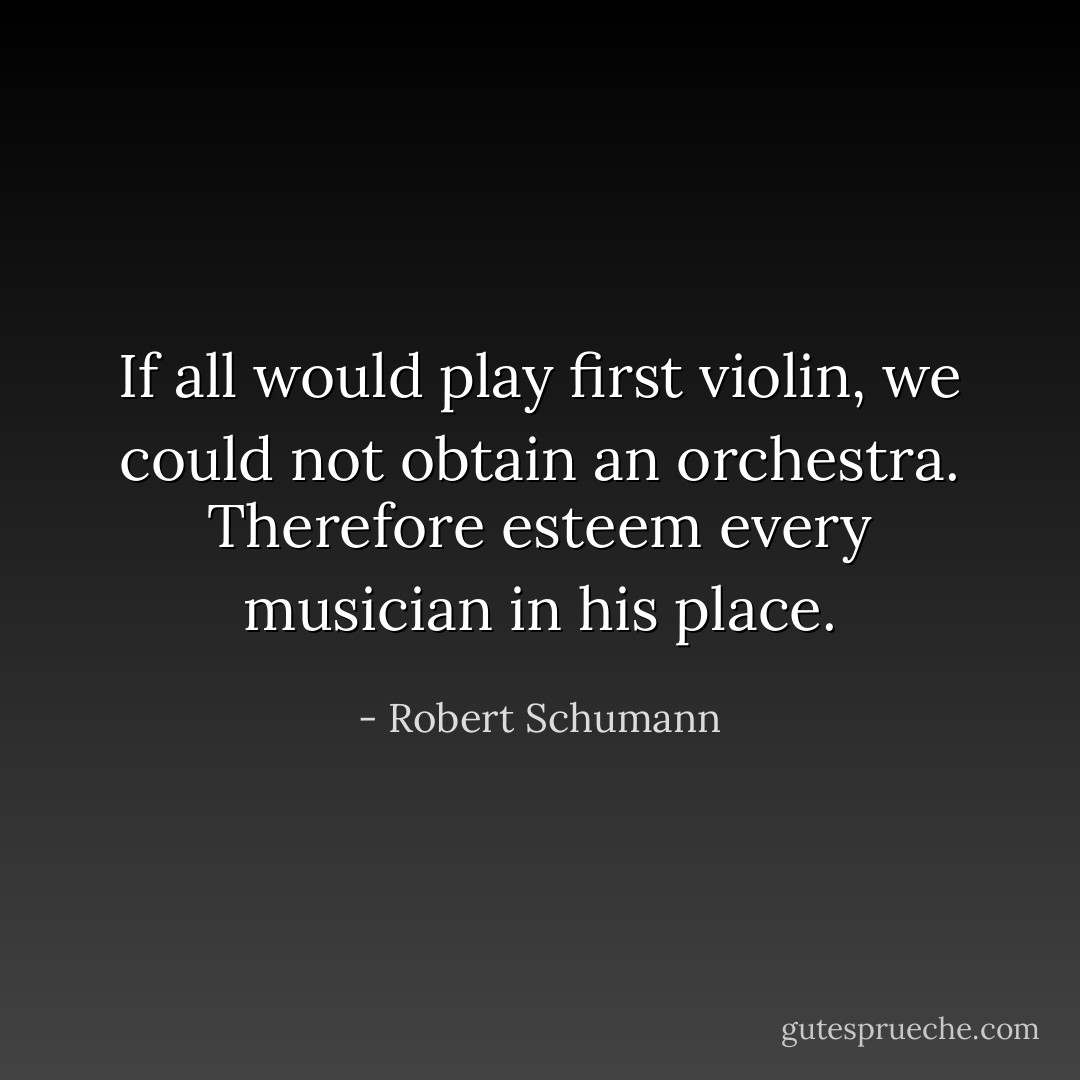 If all would play first violin, we could not obtain an orchestra. Therefore esteem every musician in his place. - Robert Schumann
