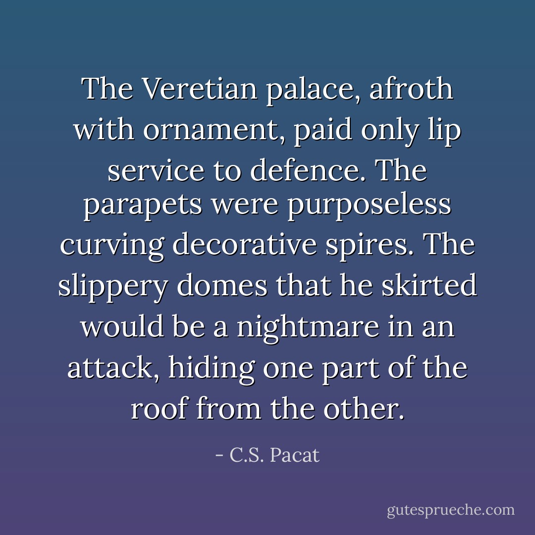 The Veretian palace, afroth with ornament, paid only lip service to defence. The parapets were purposeless curving decorative spires. The slippery domes that he skirted would be a nightmare in an attack, hiding one part of the roof from the other. - C.S. Pacat