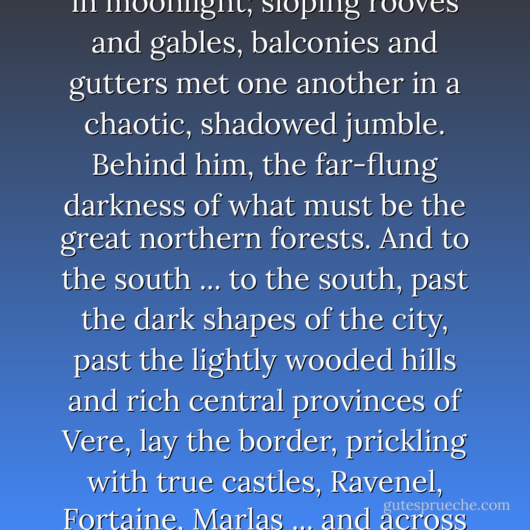 The town was a series of dark shapes with edges picked out in moonlight; sloping rooves and gables, balconies and gutters met one another in a chaotic, shadowed jumble. Behind him, the far-flung darkness of what must be the great northern forests. And to the south ... to the south, past the dark shapes of the city, past the lightly wooded hills and rich central provinces of Vere, lay the border, prickling with true castles, Ravenel, Fortaine, Marlas ... and across the border Delpha, and home. - C.S. Pacat
