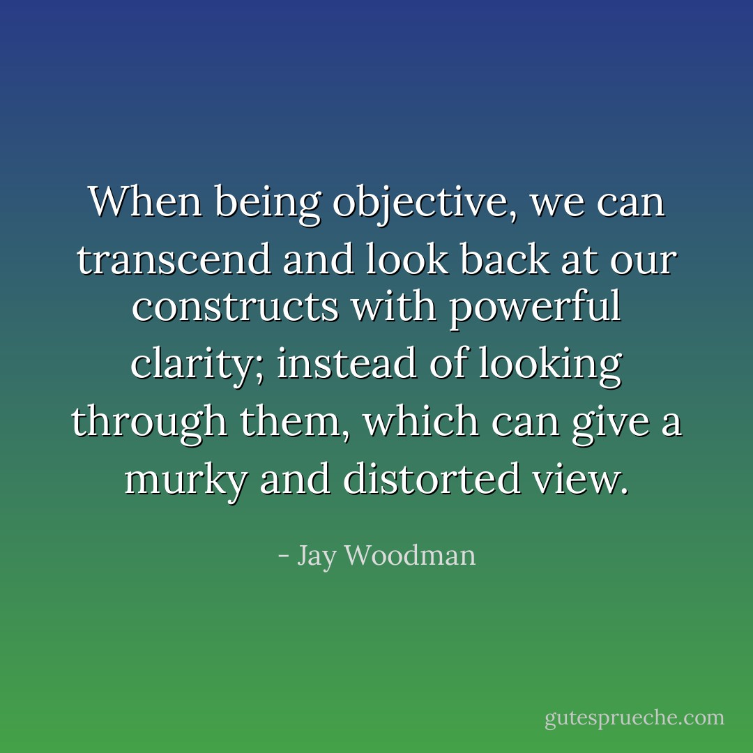 When being objective, we can transcend and look back at our constructs with powerful clarity; instead of looking through them, which can give a murky and distorted view. - Jay Woodman