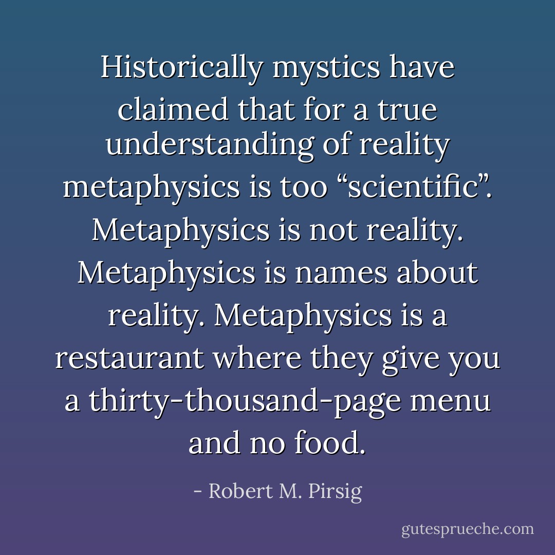 Historically mystics have claimed that for a true understanding of reality metaphysics is too “scientific”. Metaphysics is not reality. Metaphysics is names about reality. Metaphysics is a restaurant where they give you a thirty-thousand-page menu and no food. - Robert M. Pirsig