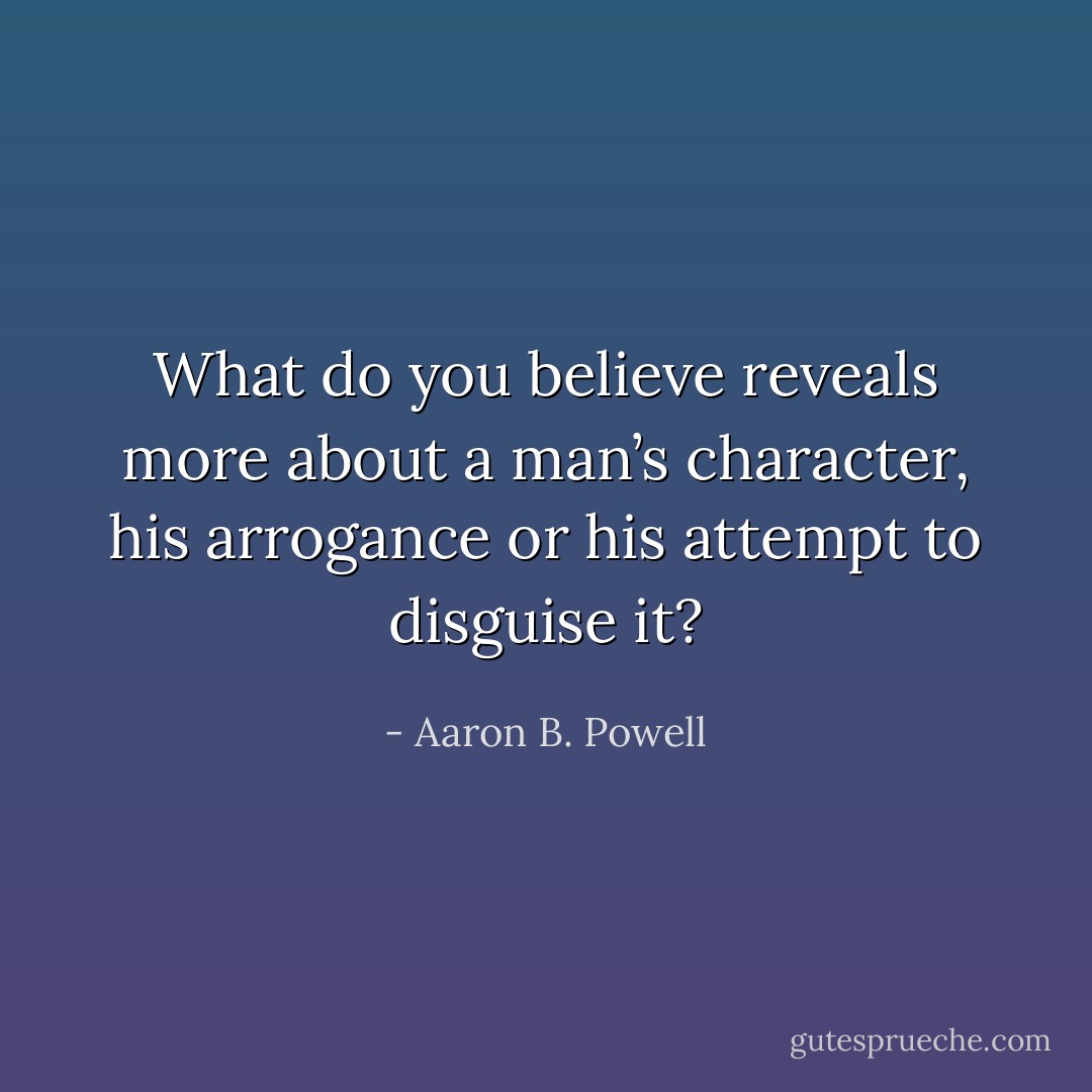 What do you believe reveals more about a man’s character, his arrogance or his attempt to disguise it? - Aaron B. Powell