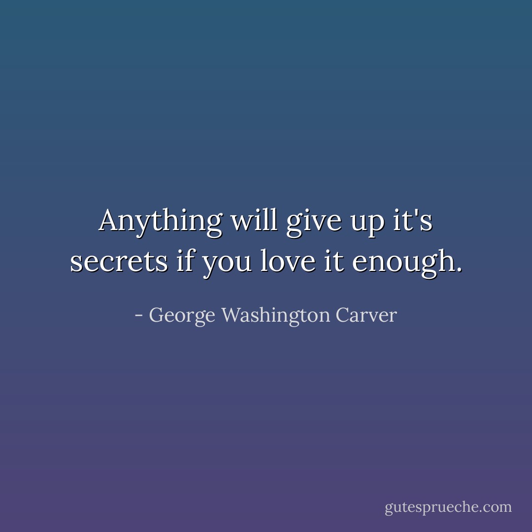 Anything will give up it's secrets if you love it enough. - George Washington Carver