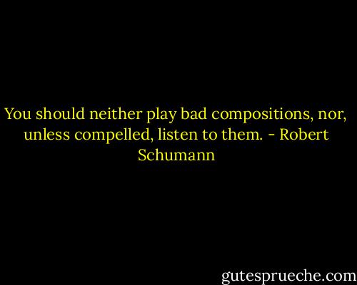 You should neither play bad compositions, nor, unless compelled, listen to them. - Robert Schumann