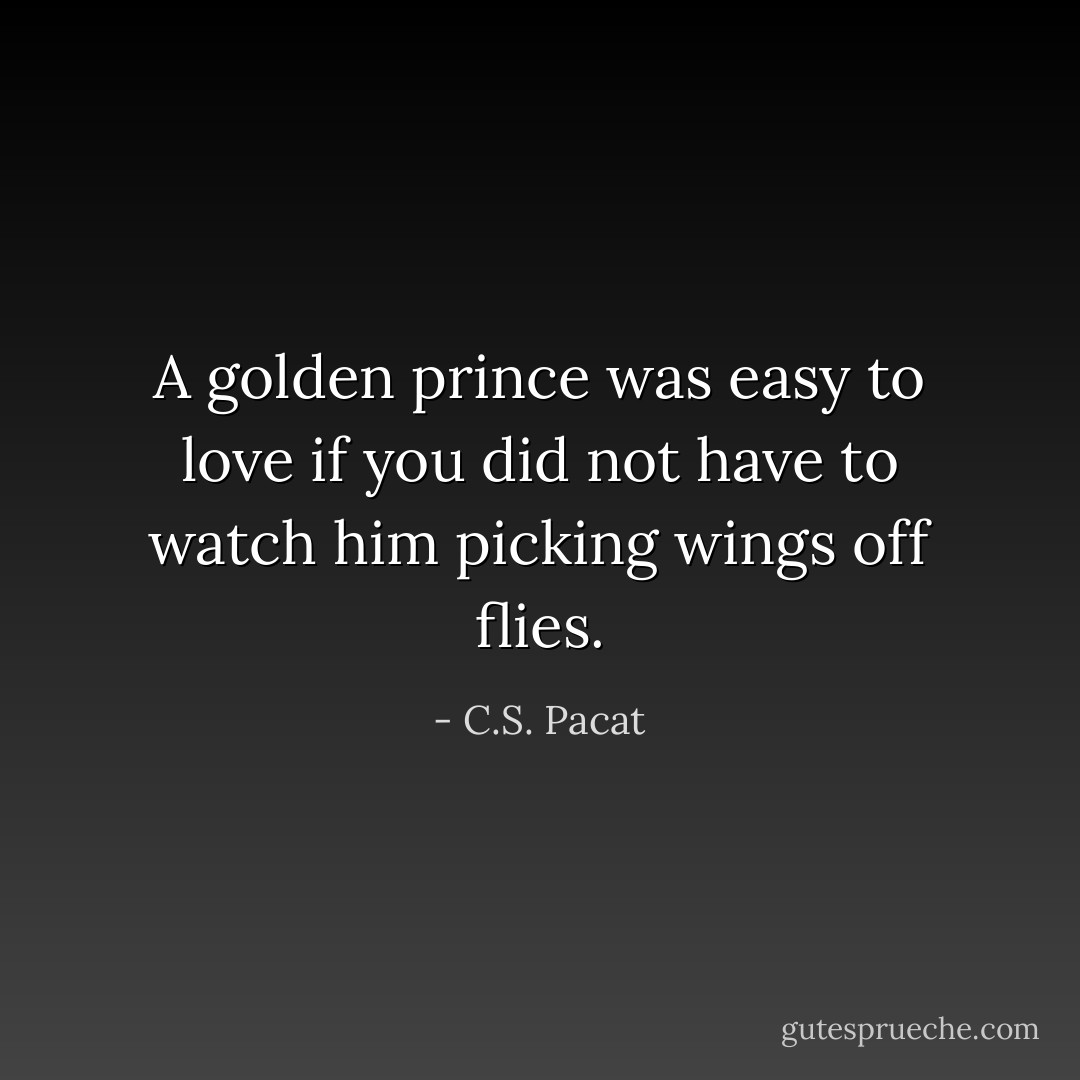 A golden prince was easy to love if you did not have to watch him picking wings off flies. - C.S. Pacat
