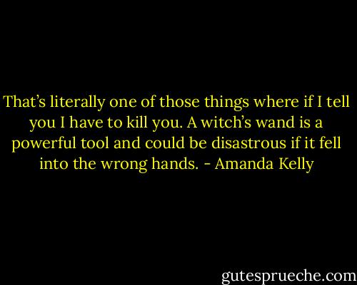 That’s literally one of those things where if I tell you I have to kill you. A witch’s wand is a powerful tool and could be disastrous if it fell into the wrong hands. - Amanda Kelly