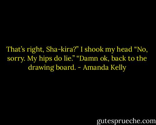 That’s right, Sha-kira?” I shook my head “No, sorry. My hips do lie.” “Damn ok, back to the drawing board. - Amanda Kelly