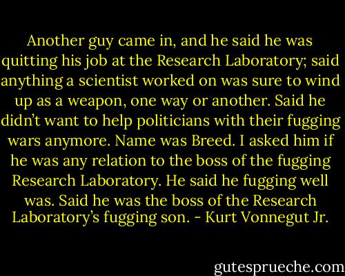 Another guy came in, and he said he was quitting his job at the Research Laboratory; said anything a scientist worked on was sure to wind up as a weapon, one way or another. Said he didn’t want to help politicians with their fugging wars anymore. Name was Breed. I asked him if he was any relation to the boss of the fugging Research Laboratory. He said he fugging well was. Said he was the boss of the Research Laboratory’s fugging son. - Kurt Vonnegut Jr.