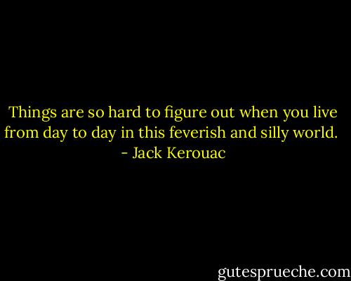 Things are so hard to figure out when you live from day to day in this feverish and silly world.  - Jack Kerouac
