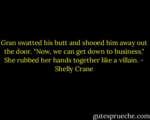 Gran swatted his butt and shooed him away out the door. "Now, we can get down to business." She rubbed her hands together like a villain. - Shelly Crane