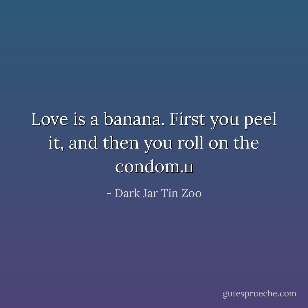 Love is a banana. First you peel it, and then you roll on the condom.  - Dark Jar Tin Zoo