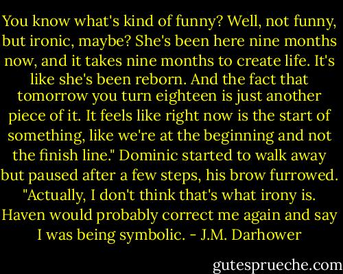 You know what's kind of funny? Well, not funny, but ironic, maybe? She's been here nine months now, and it takes nine months to create life. It's like she's been reborn. And the fact that tomorrow you turn eighteen is just another piece of it. It feels like right now is the start of something, like we're at the beginning and not the finish line."<br />Dominic started to walk away but paused after a few steps, his brow furrowed. "Actually, I don't think that's what irony is. Haven would probably correct me again and say I was being symbolic. - J.M. Darhower