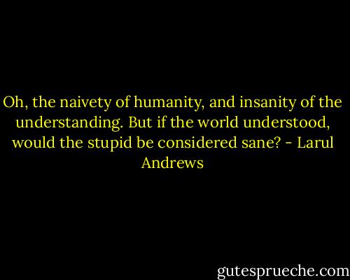 Oh, the naivety of humanity, and insanity of the understanding.<br />But if the world understood, would the stupid be considered sane? - Larul Andrews