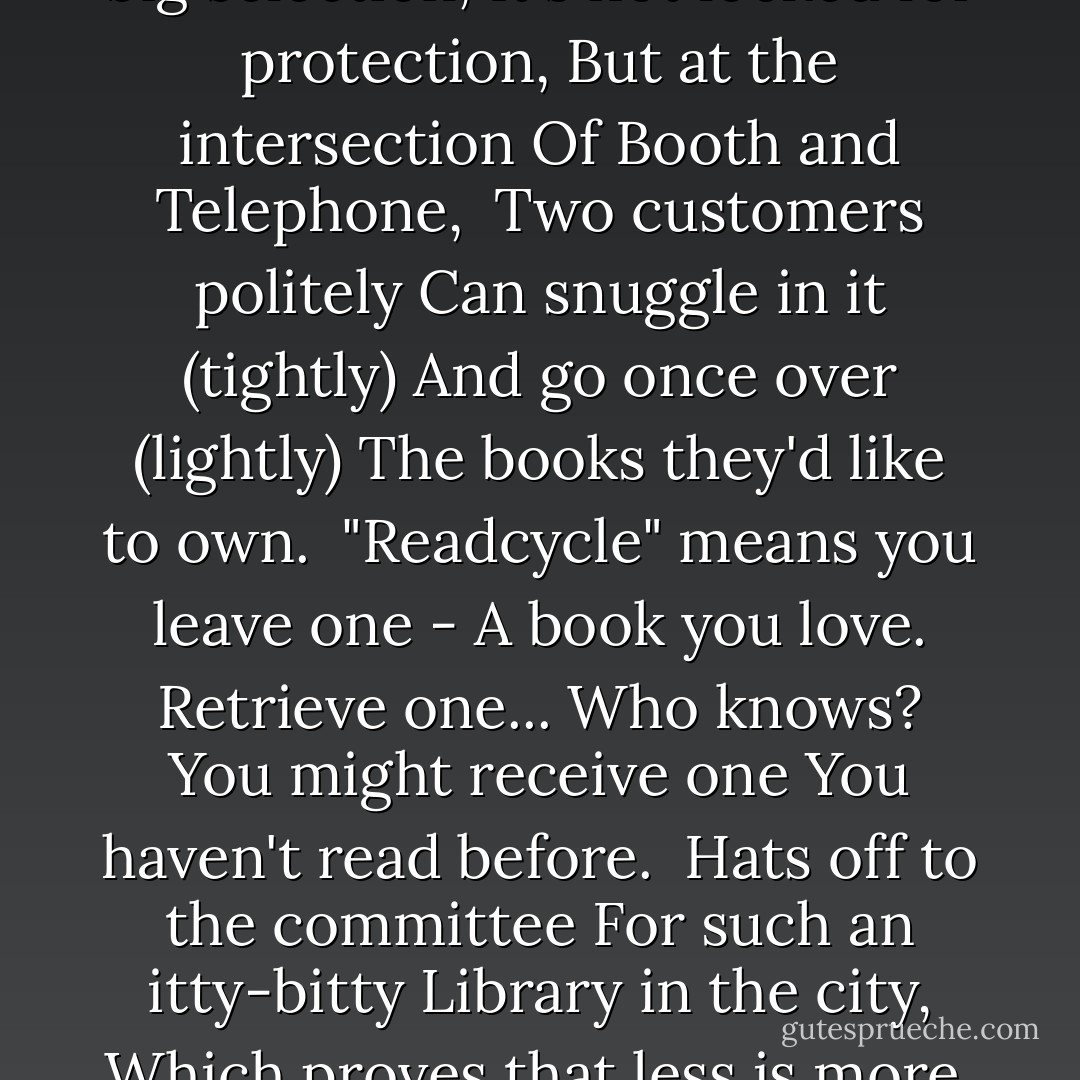 The Book Booth<br />There's not a big selection,<br />It's not locked for protection,<br />But at the intersection<br />Of Booth and Telephone,<br /><br />Two customers politely<br />Can snuggle in it (tightly)<br />And go once over (lightly)<br />The books they'd like to own.<br /><br />"Readcycle" means you leave one -<br />A book you love. Retrieve one...<br />Who knows? You might receive one<br />You haven't read before.<br /><br />Hats off to the committee<br />For such an itty-bitty<br />Library in the city,<br />Which proves that less is more. - J. Patrick Lewis