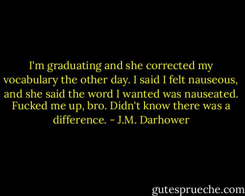 I'm graduating and she corrected my vocabulary the other day. I said I felt nauseous, and she said the word I wanted was nauseated. Fucked me up, bro. Didn't know there was a difference. - J.M. Darhower