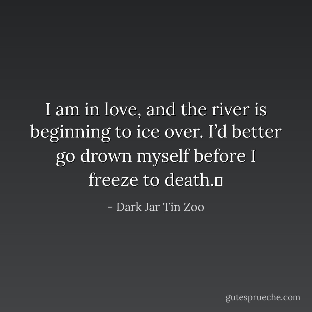 I am in love, and the river is beginning to ice over. I’d better go drown myself before I freeze to death.  - Dark Jar Tin Zoo