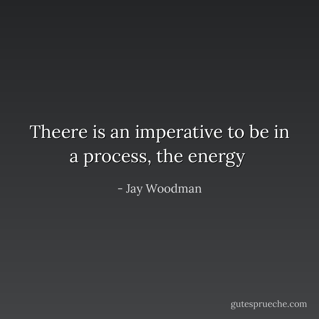Theere is an imperative to be in a process, the energy  - Jay Woodman
