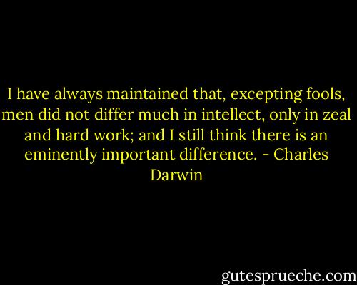 I have always maintained that, excepting fools, men did not differ much in intellect, only in zeal and hard work; and I still think there is an eminently important difference. - Charles Darwin
