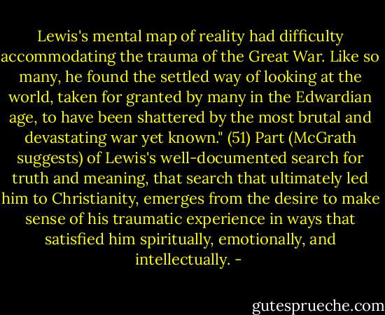 Lewis's mental map of reality had difficulty accommodating the trauma of the Great War. Like so many, he found the settled way of looking at the world, taken for granted by many in the Edwardian age, to have been shattered by the most brutal and devastating war yet known." (51) Part (McGrath suggests) of Lewis's well-documented search for truth and meaning, that search that ultimately led him to Christianity, emerges from the desire to make sense of his traumatic experience in ways that satisfied him spiritually, emotionally, and intellectually. - 