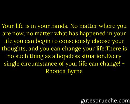 Your life is in your hands. No matter where you are now, no matter what has happened in your life,you can begin to consciously choose your thoughts, and you can change your life.There is no such thing as a hopeless situation.Every single circumstance of your life can change! - Rhonda Byrne
