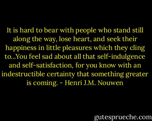 It is hard to bear with people who stand still along the way, lose heart, and seek their happiness in little pleasures which they cling to...You feel sad about all that self-indulgence and self-satisfaction, for you know with an indestructible certainty that something greater is coming. - Henri J.M. Nouwen