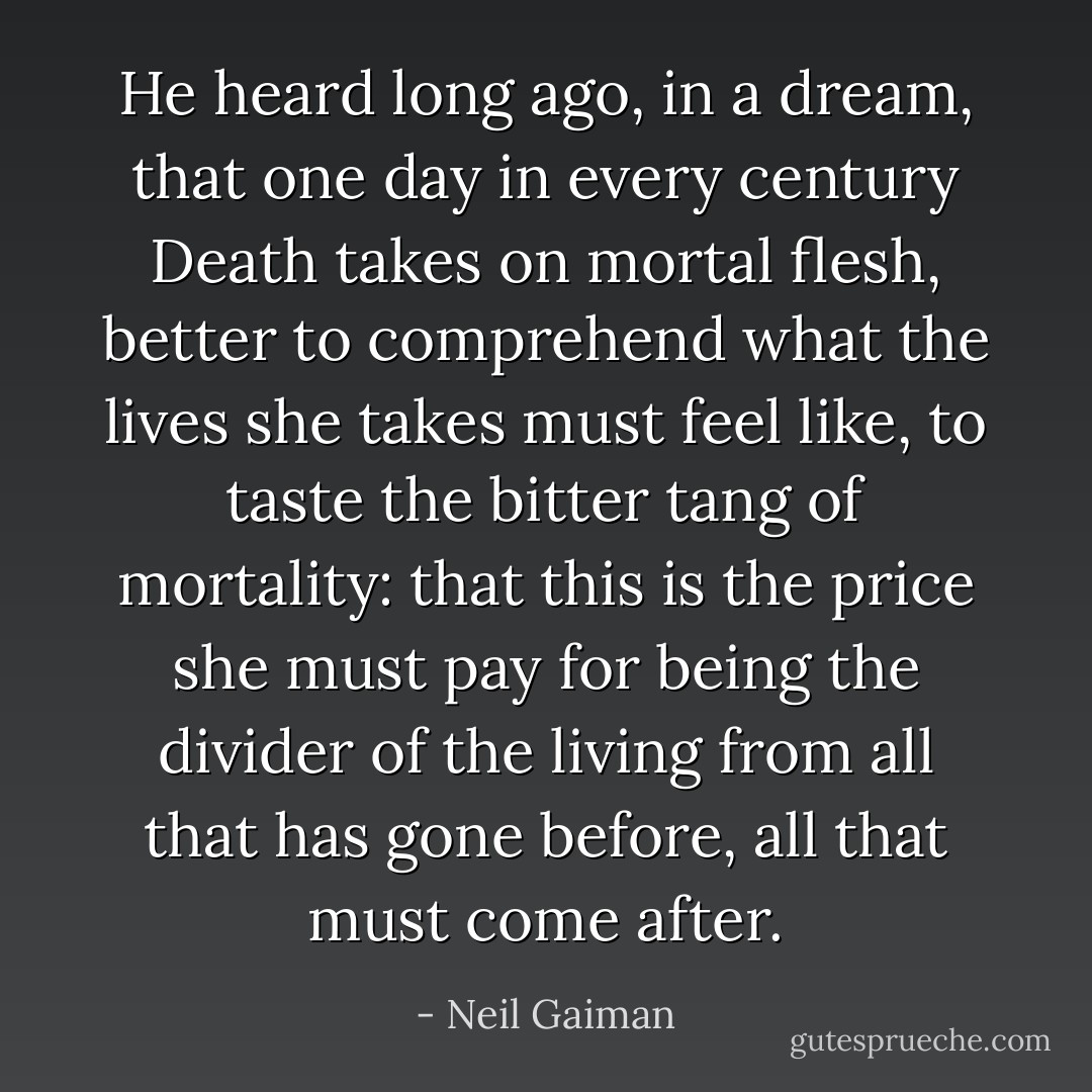 He heard long ago, in a dream, that one day in every century Death takes on mortal flesh, better to comprehend what the lives she takes must feel like, to taste the bitter tang of mortality: that this is the price she must pay for being the divider of the living from all that has gone before, all that must come after. - Neil Gaiman