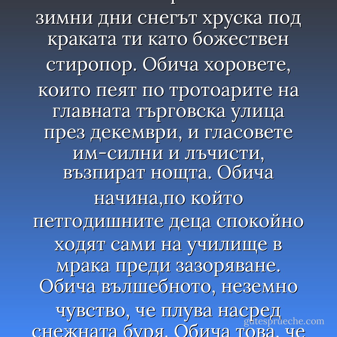 Обича начина,по който горещата вода блика от земята подобно на геотермално злато. Обича начина, по който хората те канят на кафе без специален повод и могат да разговарят с теб в продължение на часове за всичко и за нищо специално. Обича начина, по който с любов наричат страната си "Леденото кубче". Обича факта,че без да полага никакви усилия, вече се е запознал с трима депутати от парламента. Обича начина, по който в кристалните зимни дни снегът хруска под краката ти като божествен стиропор. Обича хоровете, които пеят по тротоарите на главната търговска улица през декември, и гласовете им-силни и лъчисти, възпират нощта. Обича начина,по който петгодишните деца спокойно ходят сами на училище в мрака преди зазоряване. Обича вълшебното, неземно чувство, че плува насред снежната буря. Обича това, че когато колата ти затъне в снега, винаги някой ще спре, за да ти помогне. Обича начина,по който исландците ръкопляскат бурно, когато самолетът им каца на международното летище в Кефлавик просто защото са щастливи,че се завръщат у дома. Обича начина, по който исландците съумяват да бъдат изключително горди, но без следа от арогантност. И, да, той обича - не просто понася, - активно обича мрака. - Eric    Weiner