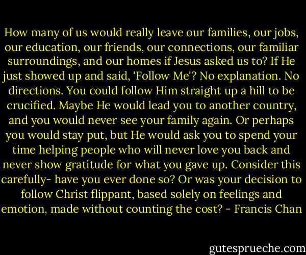 How many of us would really leave our families, our jobs, our education, our friends, our connections, our familiar surroundings, and our homes if Jesus asked us to? If He just showed up and said, 'Follow Me'? No explanation. No directions. You could follow Him straight up a hill to be crucified. Maybe He would lead you to another country, and you would never see your family again. Or perhaps you would stay put, but He would ask you to spend your time helping people who will never love you back and never show gratitude for what you gave up. Consider this carefully- have you ever done so? Or was your decision to follow Christ flippant, based solely on feelings and emotion, made without counting the cost? - Francis Chan